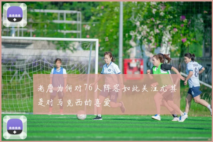 老詹为何对76人阵容如此关注尤其是对马克西的喜爱