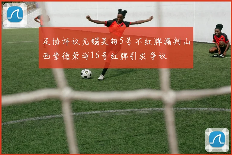 足协评议无锡吴钩5号不红牌漏判山西崇德荣海16号红牌引发争议
