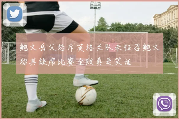 鲍文岳父怒斥英格兰队未征召鲍文称其缺席比赛全败真是笑话