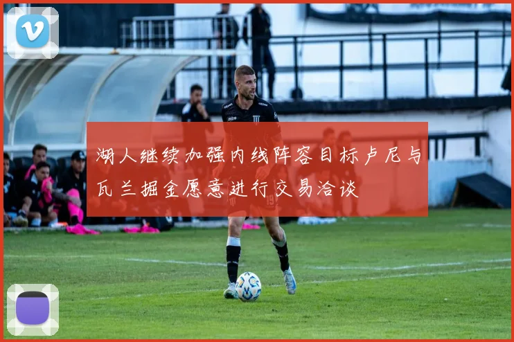湖人继续加强内线阵容目标卢尼与瓦兰掘金愿意进行交易洽谈