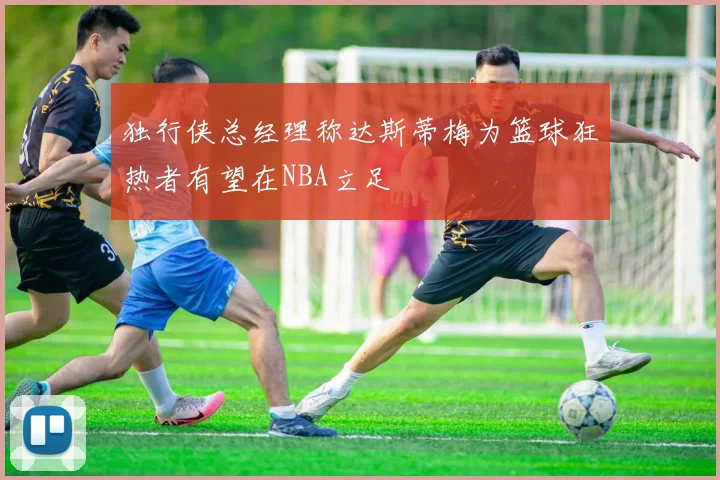 独行侠总经理称达斯蒂梅为篮球狂热者有望在NBA立足
