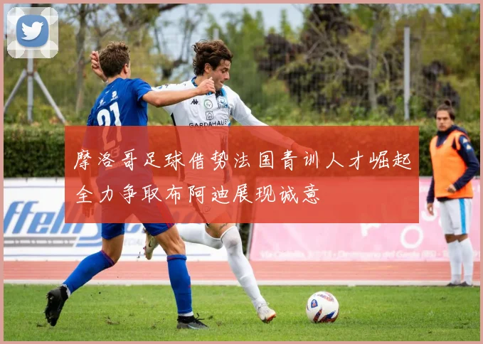 摩洛哥足球借势法国青训人才崛起全力争取布阿迪展现诚意