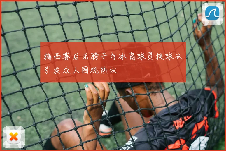梅西赛后光膀子与冰岛球员换球衣引发众人围观热议