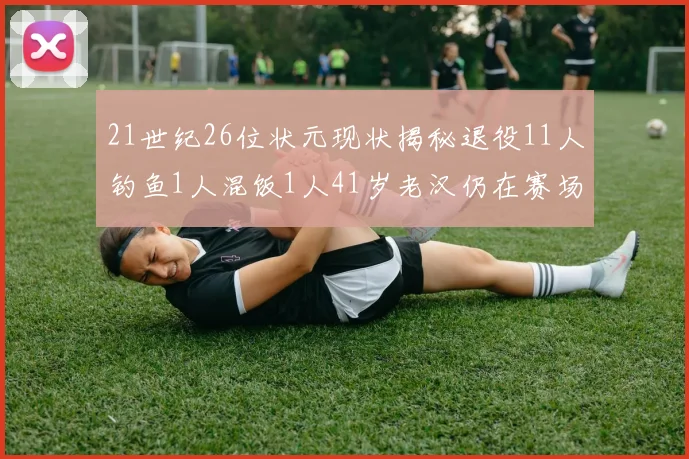 21世纪26位状元现状揭秘退役11人钓鱼1人混饭1人41岁老汉仍在赛场拼搏