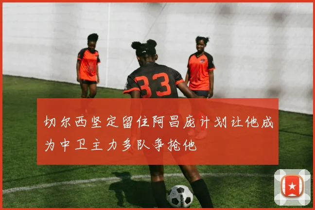 切尔西坚定留住阿昌庞计划让他成为中卫主力多队争抢他