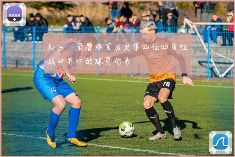 孙兴慜荣膺韩国历史第四位四度征战世界杯的球员称号