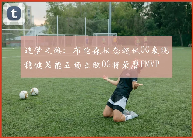追梦之路：布伦森状态起伏OG表现稳健若能五场击败OG将荣膺FMVP