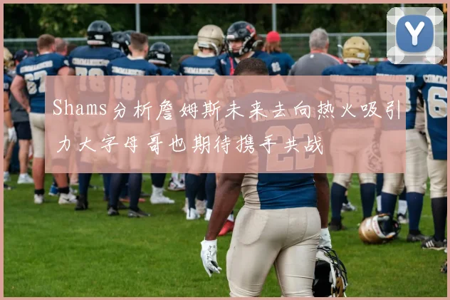 Shams分析詹姆斯未来去向热火吸引力大字母哥也期待携手共战