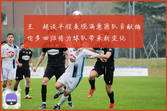 王燊超谈半程表现满意团队贡献梅伦多回归将为球队带来新变化