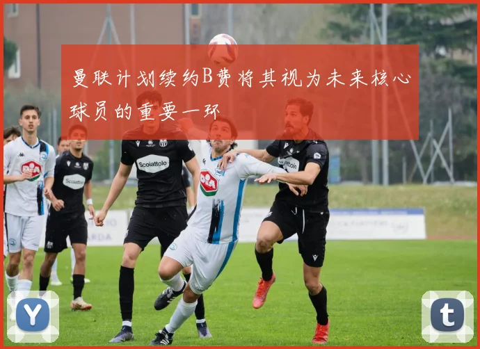 曼联计划续约B费将其视为未来核心球员的重要一环