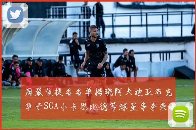 周最佳提名名单揭晓阿夫迪亚布克华子SGA小卡恩比德等球星争夺荣誉