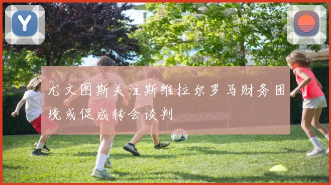 尤文图斯关注斯维拉尔罗马财务困境或促成转会谈判